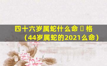 四十六岁属蛇什么命 ☘ 格（44岁属蛇的2021么命）